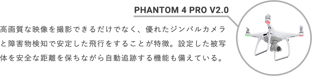 PHANTOM 4 PRO V2.0 高画質な映像を撮影できるだけでなく、優れたジンバルカメラと障害物検知で安定した飛行をすることが特徴。設定した被写体を安全な距離を保ちながら自動追跡する機能も備えている。